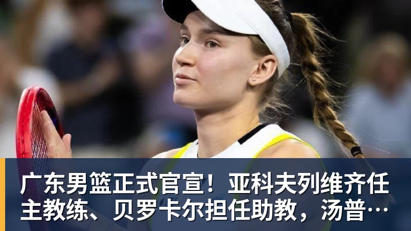 谈球吧广东男篮正式官宣!亚科夫列维齐任主教练、贝罗卡尔担任助教,汤普森任球员发展教练,周鹏无缘回归