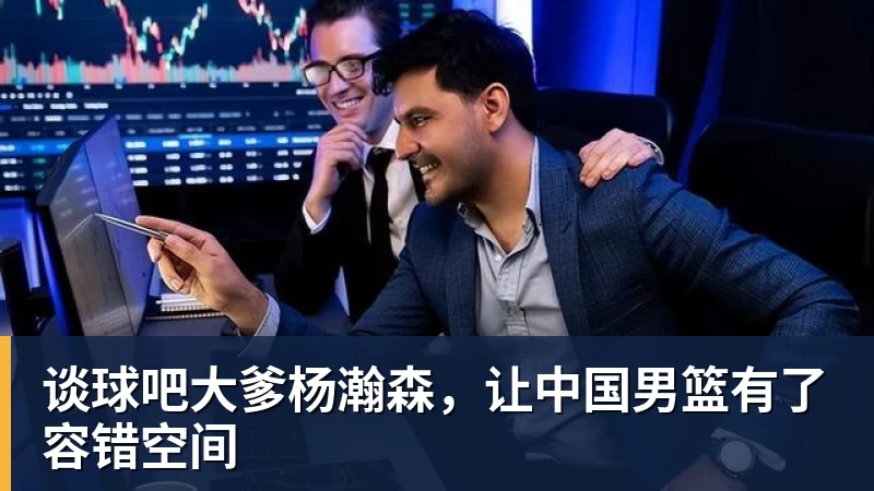 谈球吧大爹杨瀚森，让中国男篮有了容错空间