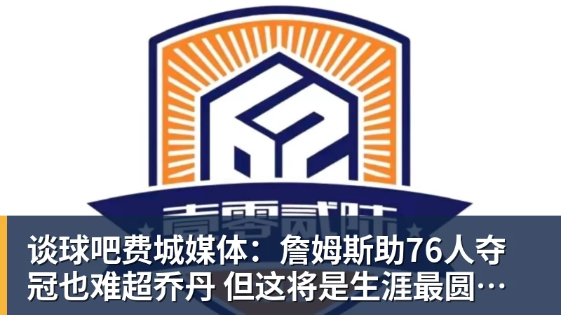 谈球吧费城媒体：詹姆斯助76人夺冠也难超乔丹 但这将是生涯最圆满收尾